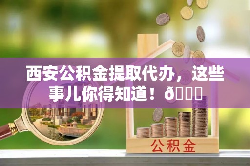 新都西安公积金提取代办，这些事儿你得知道！😎